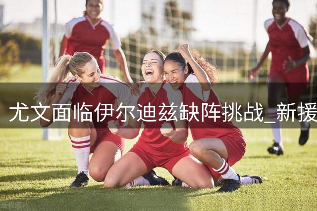 尤文面临伊尔迪兹缺阵挑战 新援将分担核心重任