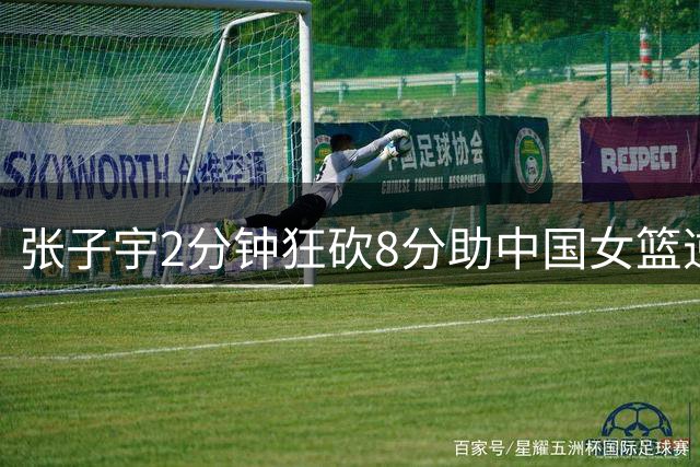 张子宇2分钟狂砍8分助中国女篮逆转取胜
