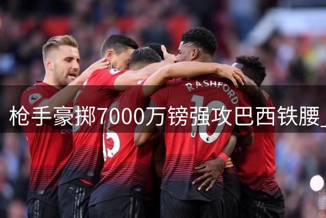 枪手豪掷7000万镑强攻巴西铁腰 纽卡灵魂人物或成阿森纳争冠最后拼图