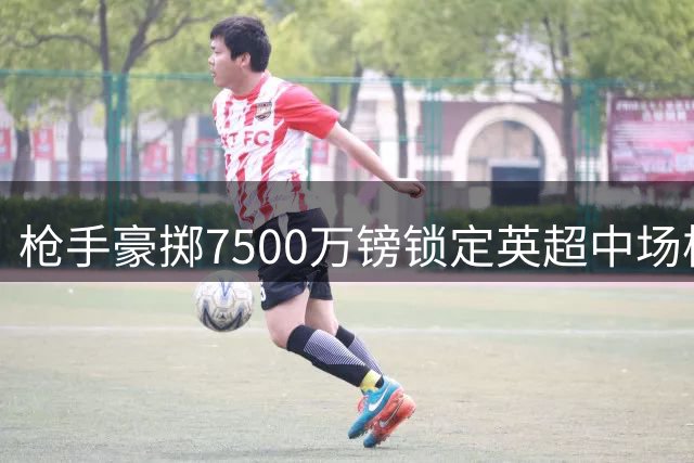 枪手豪掷7500万镑锁定英超中场核心，吉马良斯加盟在即