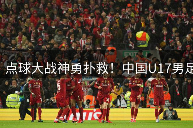 点球大战神勇扑救！中国U17男足神奇门将助队挺进明日之星决赛