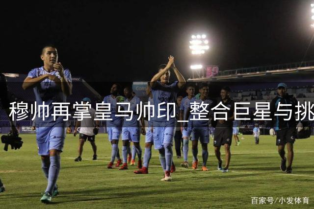 穆帅再掌皇马帅印 整合巨星与挑战巴萨成关键考验