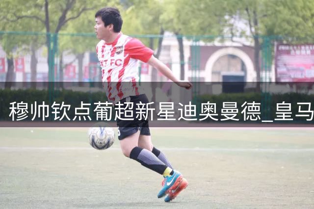 穆帅钦点葡超新星迪奥曼德 皇马夏窗引援锁定后防快马