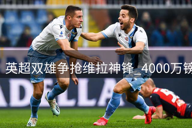 英超双雄争抢维拉神锋 4000万镑报价或破俱乐部防线