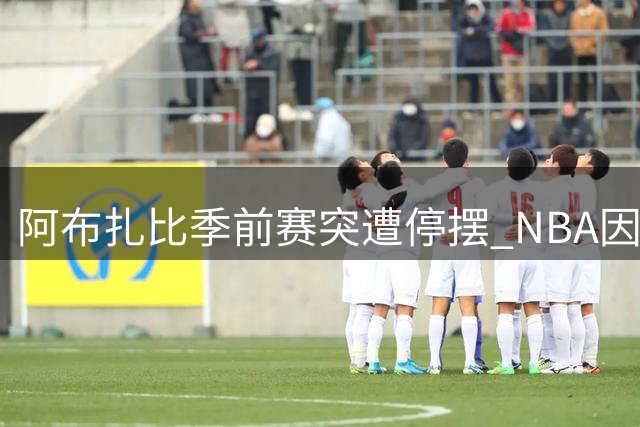 阿布扎比季前赛突遭停摆 NBA因中东战火调整全球布局