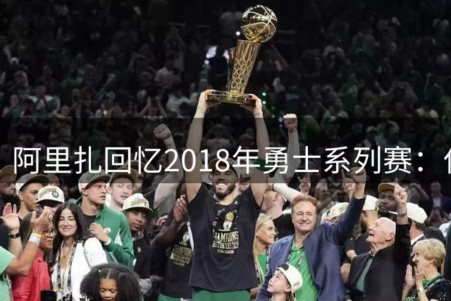 阿里扎回忆2018年勇士系列赛：保罗伤退成转折点